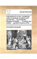 Instructions to a son, containing rules of conduct in publick and private life, ... By Archibald Marquis of Argyle. ... To which are added ... general maxims of life. ...