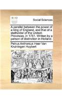 A parallel between the power of a king of England, and that of a statholder of the United-Provinces, in 1751. Written by a person of distinction in Holland.: (English)