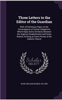 Three Letters to the Editor of the Guardian: With a Preliminary Paper on the Extravagance of Certian Allegations Which Imply Some Similarity Between the Anglican Establishment and Some Branch, 
