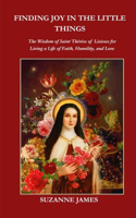 Finding Joy in The Little Things: The Wisdom of Saint Thérèse of Lisieux for Living a Life of Faith, Humility, and Love