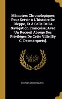 Mémoires Chronologiques Pour Servir À L'histoire De Dieppe, Et À Celle De La Navigation Françoise; Avec Un Recueil Abrégé Des Priviléges De Cette Ville [By C. Desmarquets].