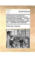 A General Plan of Parochial and Provincial Police. with Instructions to Overseers and Constables, ... Monitions Concerning Ale-House Keepers; ... and Also His Majesty's Proclamation Against Vice, ... by William Man Godschall,