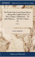 The Works of the Learned Isaac Barrow, ... (Being All His English Works.) in Three Volumes. Published by ... Dr. John Tillotson, ... the First Volume, ... of 1; Volume 1