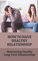 How To Have Healthy Relationship: Maintaining Healthy Long-Term Relationships: Guide To Create Happy Relationships That Last