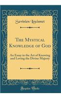 The Mystical Knowledge of God: An Essay in the Art of Knowing and Loving the Divine Majesty (Classic Reprint)