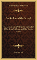 Our Burden And Our Strength: Or A Comprehensive And Popular Examination Of The Debts And Resources Of Our Country (1864)(English)