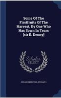 Some Of The Firstfruits Of The Harvest, By One Who Has Sown In Tears [sir E. Denny]