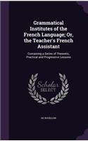 Grammatical Institutes of the French Language; Or, the Teacher's French Assistant: Containing a Series of Theoretic, Practical and Progressive Lessons
