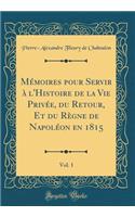 MÃ©moires Pour Servir Ã? l'Histoire de la Vie PrivÃ©e, Du Retour, Et Du RÃ¨gne de NapolÃ©on En 1815, Vol. 1 (Classic Reprint)