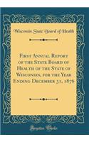 First Annual Report of the State Board of Health of the State of Wisconsin, for the Year Ending December 31, 1876 (Classic Reprint)