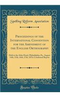 Proceedings of the International Convention for the Amendment of the English Orthography: Held at the Atlas Hotel, Philadelphia, Pa., August 14th, 15th, 16th, 17th, 1876; Condensed Report (Classic Reprint)