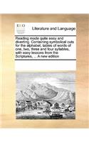 Reading Made Quite Easy and Diverting. Containing Symbolical Cuts for the Alphabet, Tables of Words of One, Two, Three and Four Syllables, with Easy Lessons from the Scriptures, ... a New Edition