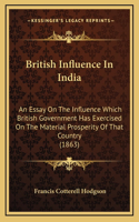 British Influence In India: An Essay On The Influence Which British Government Has Exercised On The Material Prosperity Of That Country (1863)