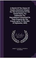A Sketch Of The Claims Of Sundry American Citizens On The Government Of The United States, For Indemnity, For Depredations Committed On Their Property By The French, (prior To The 30th Of September, 1800)