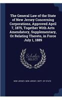 General Law of the State of New Jersey Concerning Corporations, Approved April 7, 1875, Together With Acts Amendatory, Supplementary, Or Relating Thereto, in Force July 1, 1889