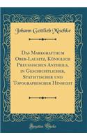 Das Markgrafthum Ober-Lausitz, Königlich Preußischen Antheils, in Geschichtlicher, Statistischer Und Topographischer Hinsicht (Classic Reprint)