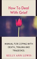 HOW TO DEAL WITH GRIEF; Manual For Coping With Death, Trauma and Tragedies.