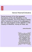 Some Account of the First Apparent Symptoms of the Late Rebellion in the County of Kildare, and of the King's County; With a Narrative of Some of the Passages in the Rise and Progress of the Rebellion in the County of Wexford, Vicinity of Ross, Etc