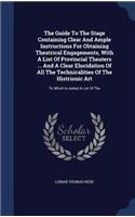 The Guide To The Stage Containing Clear And Ample Instructions For Obtaining Theatrical Engagements, With A List Of Provincial Theaters ... And A Clear Elucidation Of All The Technicalities Of The Histrionic Art