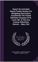 Report on Insulated Return Feeder System for Mitigating Electrolysis Installed by the United Railways Company of St. Louis, Mo. in the Ann Avenue Substation District ... May, 1914