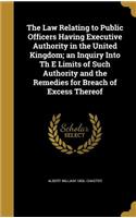 The Law Relating to Public Officers Having Executive Authority in the United Kingdom; an Inquiry Into Th E Limits of Such Authority and the Remedies for Breach of Excess Thereof