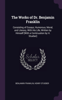The Works of Dr. Benjamin Franklin: Consisting of Essays, Humorous, Moral, and Literary, With His Life, Written by Himself [With a Continuation by H. Stueber]