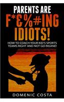 PARENTS ARE F*&%#ing IDIOTS!: (How To Coach Your Kid's Sports Teams Right And Not Go Insane!)