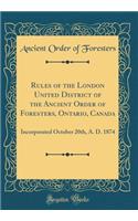 Rules of the London United District of the Ancient Order of Foresters, Ontario, Canada: Incorporated October 20th, A. D. 1874 (Classic Reprint)