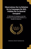Observations Sur La Relation De La Campagne De 1815, Publiée Par Le Général Gourgaud: Et Réfutation De Quelques-unes Des Assertions D'autres Écrits Relatifs À La Bataille De Waterloo...