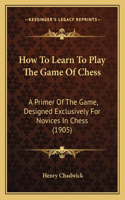 How To Learn To Play The Game Of Chess: A Primer Of The Game, Designed Exclusively For Novices In Chess (1905)