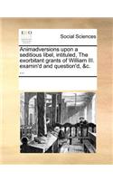 Animadversions Upon a Seditious Libel, Intituled, the Exorbitant Grants of William III. Examin'd and Question'd, &c. ...