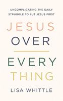 Jesus Over Everything: Uncomplicating the Daily Struggle to Put Jesus First