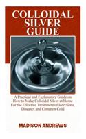 Colloidal Silver Guide: A Practical Guide on how to make Colloidal Silver at home for the Treatment of Infections, Diseases and Common Cold.