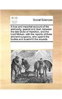 A True and Impartial Account of the Animosity, Quarrel and Duel, Between the Late Duke of Hamilton, and the Lord Mohun: With the Reports of Three Eminent Surgeons, Who Open'd the Bodies and Examin'd the Wounds