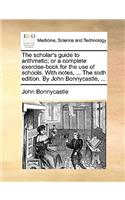 The Scholar's Guide to Arithmetic; Or a Complete Exercise-Book for the Use of Schools. with Notes, ... the Sixth Edition. by John Bonnycastle, ...