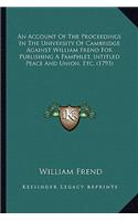 An Account Of The Proceedings In The University Of Cambridge Against William Frend For Publishing A Pamphlet, Intitled Peace And Union, Etc. (1793): (English)