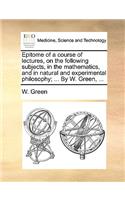 Epitome of a Course of Lectures, on the Following Subjects, in the Mathematics, and in Natural and Experimental Philosophy; ... by W. Green, ...