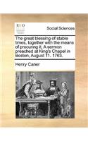 The great blessing of stable times, together with the means of procuring it. A sermon preached at King's Chapel in Boston, August 11. 1763.