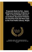 Proposals Made by Rev. James Kirkwood, (minister of Minto) in 1699, to Found Public Libraries in Scotland. Reprinted Verbatim Et Literatim From the Rare Copy in the Free Public Library, Wigan