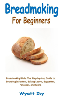 Breadmaking for Beginners: Breadmaking Bible. The Step-by-Step Guide to Sourdough Starters, Baking Loaves, Baguettes, Pancakes, and More.