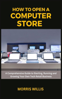 How to Open a Computer Store: A Comprehensive Guide to Starting, Running and Growing Your Own Tech Retail Business