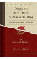 Index to the Times Newspaper, 1893: Spring Quarter, April 1 to June 30 (Classic Reprint): Spring Quarter, April 1 to June 30 (Classic Reprint)