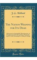 The Nation Weeping for Its Dead: Observances at Springfield, Massachusetts, on President Lincoln's Funeral Day, Wednesday, April 19, 1865, Including Dr. Holland's Eulogy (Classic Reprint)