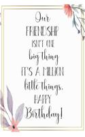 Our Friendship Isn't One Big Thing It's A Million Little Things Happy Birthday: Birthday Gift Journal / Notebook / Diary / Greeting Card Quote with Floral Flower Theme (6 x 9 - 110 Blank Lined Pages)