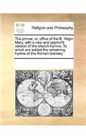 The primer; or, office of the B. Virgin Mary, with a new and approv'd version of the church-hymns. To which are added the remaining hymns of the Roman breviary.