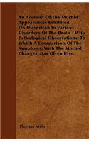 An Account Of The Morbid Appearances Exhibited On Dissection In Various Disorders Of The Brain - With Pathological Observations, To Which A Comparison Of The Symptoms, With The Morbid Changes, Has Given Rise.