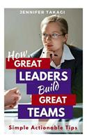 How Great Leaders Build Great Teams!: Simple, Actionable Tips