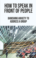 How To Speak In Front Of People: Banishing Anxiety To Address A Group: Overcoming Public Speaking Anxiety