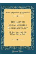 The Illinois Social Workers Registration Act: III. Rev. Stat. 1967, Ch. 23 Sec. 5301 to 5320 (Classic Reprint)