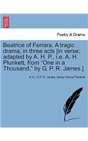 Beatrice of Ferrara. a Tragic Drama, in Three Acts [In Verse; Adapted by A. H. P., i.e. A. H. Plunkett, from One in a Thousand, by G. P. R. James.]